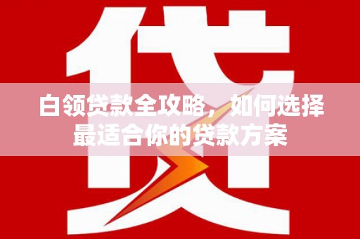 浦北白领贷款全攻略，如何选择最适合你的贷款方案